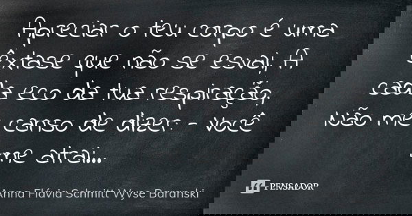 Apreciar o teu corpo é uma êxtase que não se esvai, A cada eco da tua respiração, Não me canso de dizer: - Você me atrai...... Frase de Anna Flávia Schmitt Wyse Baranski.