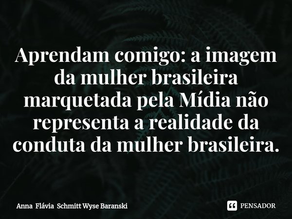 ⁠Aprendam comigo: a imagem da mulher brasileira marquetada pela Mídia não representa a realidade da conduta da mulher brasileira.... Frase de Anna Flávia Schmitt Wyse Baranski.