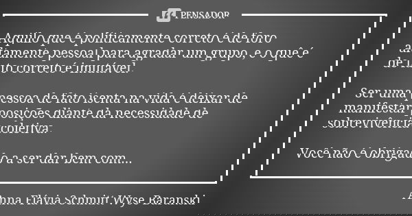 Aquilo que é politicamente correto é de foro altamente pessoal para agradar um grupo, e o quê é de fato correto é imutável. Ser uma pessoa de fato isenta na vid... Frase de Anna Flávia Schmitt Wyse Baranski.