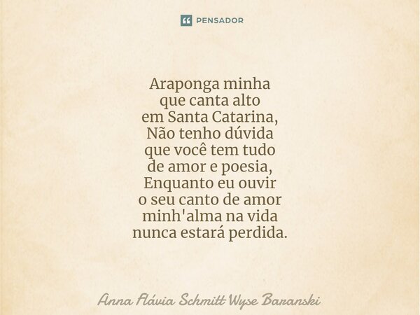 ⁠Araponga minha que canta alto em Santa Catarina, Não tenho dúvida que você tem tudo de amor e poesia, Enquanto eu ouvir o seu canto de amor minh'alma na vida n... Frase de Anna Flávia Schmitt Wyse Baranski.