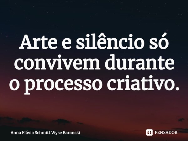 ⁠Arte e silêncio só convivem durante o processo criativo.... Frase de Anna Flávia Schmitt Wyse Baranski.