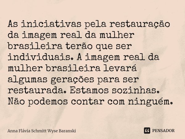 ⁠As iniciativas pela restauração da imagem real da mulher brasileira terão que ser individuais. A imagem real da mulher brasileira levará algumas gerações para ... Frase de Anna Flávia Schmitt Wyse Baranski.