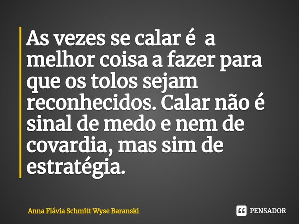 ⁠As vezes se calar é a melhor coisa a fazer para que os tolos sejam reconhecidos. Calar não é sinal de medo e nem de covardia, mas sim de estratégia.... Frase de Anna Flávia Schmitt Wyse Baranski.