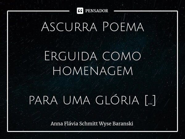 ⁠⁠Ascurra Poema Erguida como homenagem para uma glória patriótica, És filha de povo de pé que não teme tempestades, És cidade poema de métrica perfeita e de sab... Frase de Anna Flávia Schmitt Wyse Baranski.