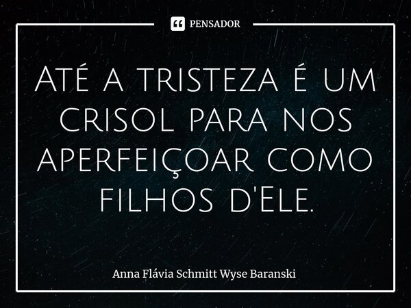⁠Até a tristeza é um crisol para nos aperfeiçoar como filhos d'Ele.... Frase de Anna Flávia Schmitt Wyse Baranski.
