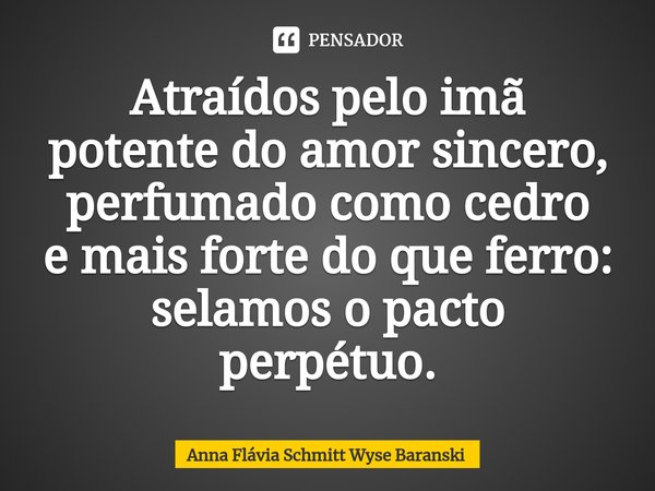 ⁠Atraídos pelo imã potente do amor sincero, perfumado como cedro e mais forte do que ferro: selamos o pacto perpétuo.... Frase de Anna Flávia Schmitt Wyse Baranski.