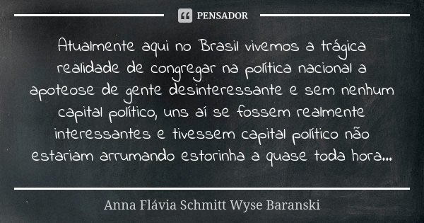 Atualmente aqui no Brasil vivemos a trágica realidade de congregar na política nacional a apoteose de gente desinteressante e sem nenhum capital político, uns a... Frase de Anna Flávia Schmitt Wyse Baranski.