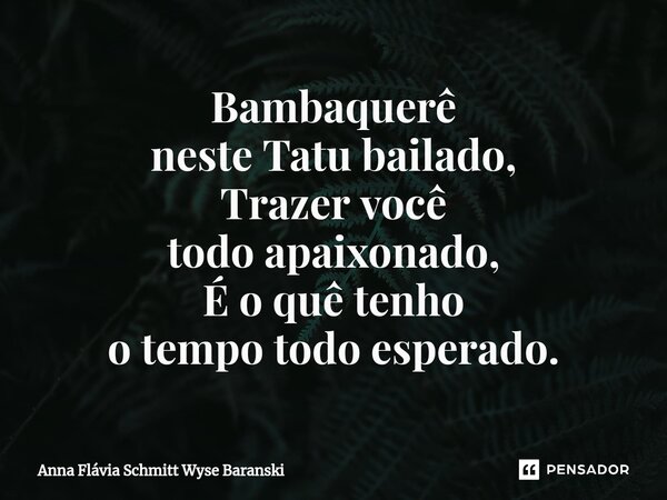 ⁠Bambaquerê neste Tatu bailado, Trazer você todo apaixonado, É o quê tenho o tempo todo esperado.... Frase de Anna Flávia Schmitt Wyse Baranski.