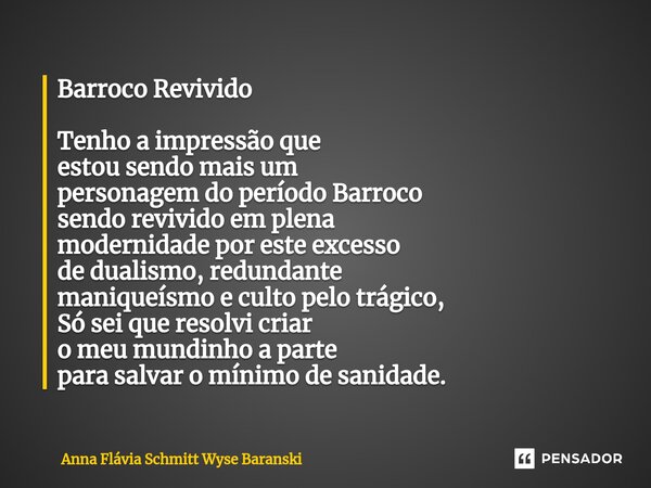 ⁠Barroco Revivido Tenho a impressão que estou sendo mais um personagem do período Barroco sendo revivido em plena modernidade por este excesso de dualismo, redu... Frase de Anna Flávia Schmitt Wyse Baranski.