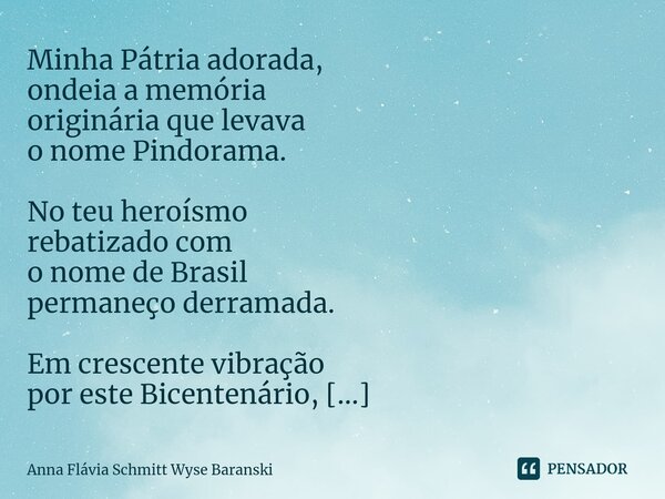 ⁠Bicentenário Nacional ⁠Minha Pátria adorada, ondeia a memória originária que levava o nome Pindorama. No teu heroísmo rebatizado com o nome de Brasil permaneço... Frase de Anna Flávia Schmitt Wyse Baranski.