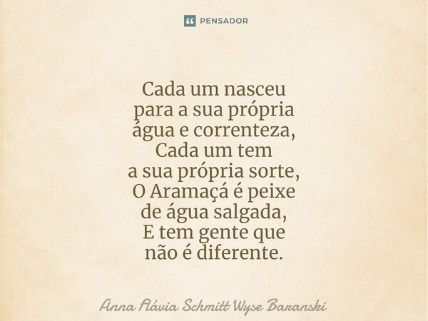 ⁠Cada um nasceu para a sua própria água e correnteza, Cada um tem a sua própria sorte, O Aramaçá é peixe de água salgada, E tem gente que não é diferente.... Frase de Anna Flávia Schmitt Wyse Baranski.