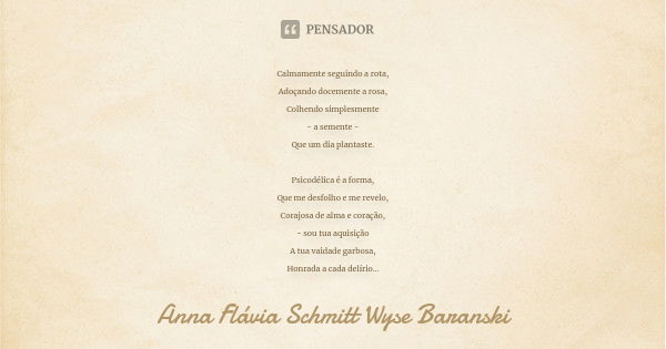 Calmamente seguindo a rota, Adoçando docemente a rosa, Colhendo simplesmente - a semente - Que um dia plantaste. Psicodélica é a forma, Que me desfolho e me rev... Frase de Anna Flávia Schmitt Wyse Baranski.