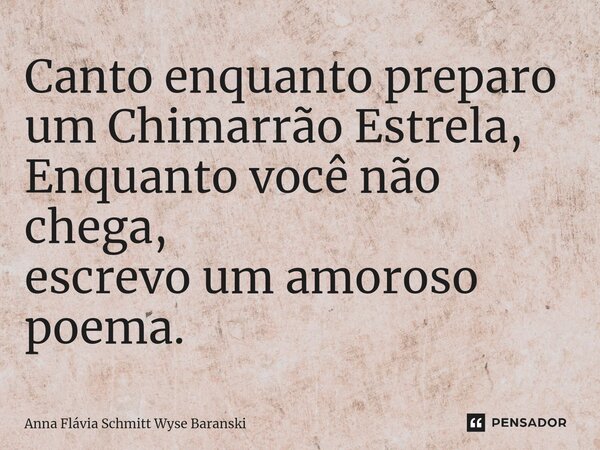 ⁠Canto enquanto preparo um Chimarrão Estrela, Enquanto você não chega, escrevo um amoroso poema.... Frase de Anna Flávia Schmitt Wyse Baranski.