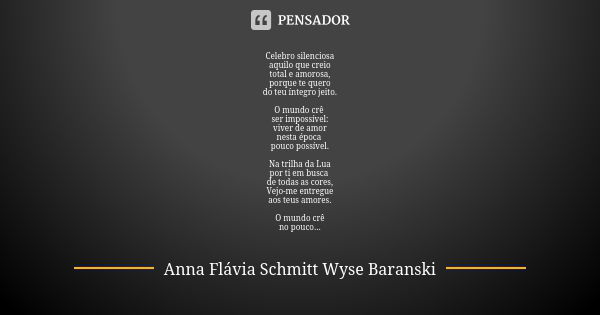 Celebro silenciosa aquilo que creio total e amorosa, porque te quero do teu íntegro jeito. O mundo crê ser impossível: viver de amor nesta época pouco possível.... Frase de Anna Flávia Schmitt Wyse Baranski.