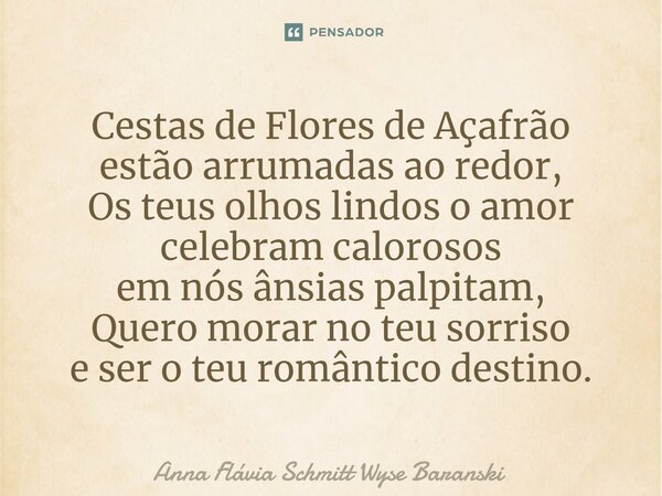 ⁠Cestas de Flores de Açafrão
estão arrumadas ao redor,
Os teus olhos lindos o amor celebram calorosos
em nós ânsias palpitam,
Quero morar no teu sorriso
e ser o... Frase de Anna Flávia Schmitt Wyse Baranski.
