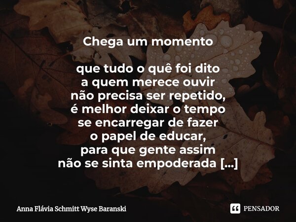 Chega um momento que tudo o quê foi dito a quem merece ouvir não precisa ser repetido, é melhor deixar o tempo se encarregar de fazer o papel de educar, para q... Frase de Anna Flávia Schmitt Wyse Baranski.
