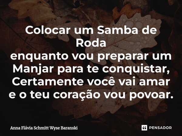 ⁠Colocar um Samba de Roda enquanto vou preparar um Manjar para te conquistar, Certamente você vai amar e o teu coração vou povoar.... Frase de Anna Flávia Schmitt Wyse Baranski.
