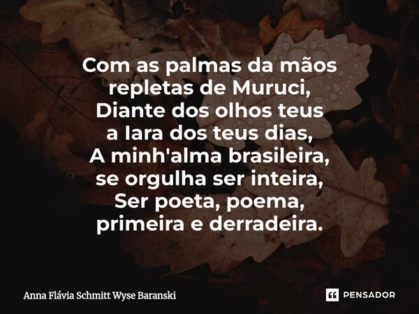 ⁠Com as palmas da mãos repletas de Muruci, Diante dos olhos teus a Iara dos teus dias, A minh'alma brasileira, se orgulha ser inteira, Ser poeta, poema, primeir... Frase de Anna Flávia Schmitt Wyse Baranski.
