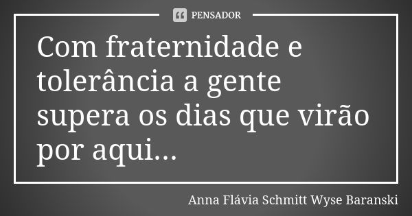 Com fraternidade e tolerância a gente supera os dias que virão por aqui...... Frase de Anna Flávia Schmitt Wyse Baranski.