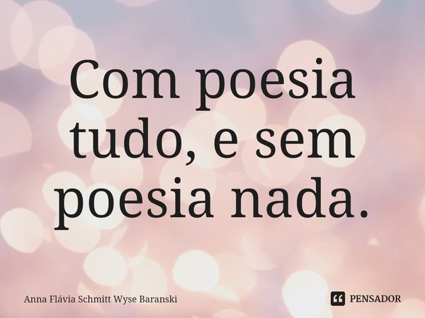 ⁠Com poesia tudo, e sem poesia nada.... Frase de Anna Flávia Schmitt Wyse Baranski.