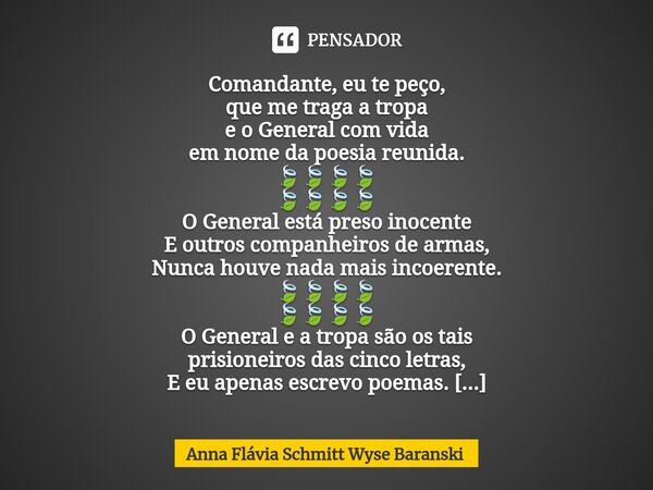 ⁠Comandante, eu te peço, que me traga a tropa e o General com vida em nome da poesia reunida. 🍃🍃🍃🍃 🍃🍃🍃🍃 O General está preso inocente E outros companheiros de a... Frase de Anna Flávia Schmitt Wyse Baranski.