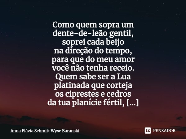 Como quem sopra um
dente-de-leão gentil,
soprei cada beijo
na direção do tempo,
para que do meu amor
você não tenha receio. Quem sabe ser a Lua
platinada que c... Frase de Anna Flávia Schmitt Wyse Baranski.