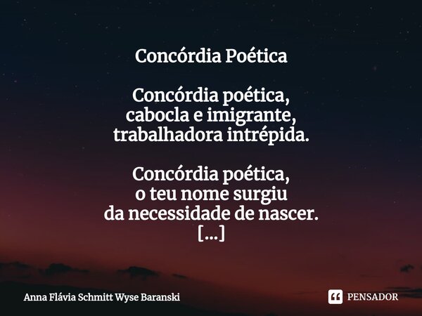 Concórdia Poética Concórdia poética, cabocla e imigrante, trabalhadora intrépida. Concórdia poética, o teu nome surgiu da necessidade de nascer. Concórdia poéti... Frase de Anna Flávia Schmitt Wyse Baranski.