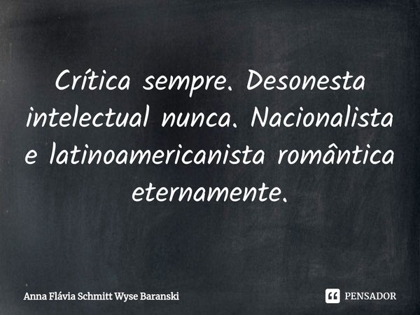 ⁠Crítica sempre. Desonesta intelectual nunca. Nacionalista e latinoamericanista romântica eternamente.... Frase de Anna Flávia Schmitt Wyse Baranski.