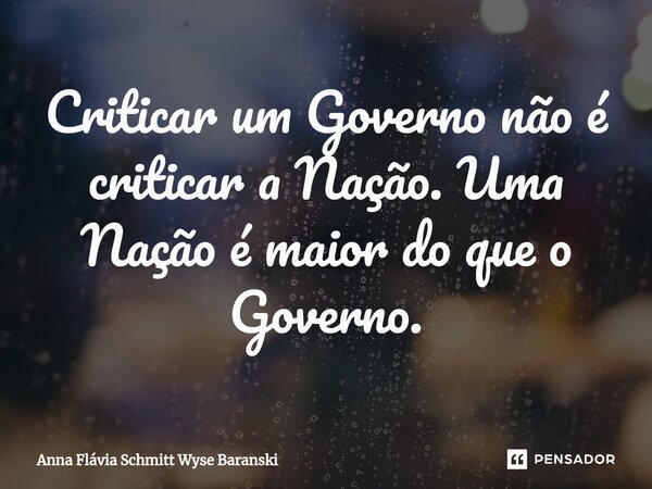 ⁠Criticar um Governo não é criticar a Nação. Uma Nação é maior do que o Governo.... Frase de Anna Flávia Schmitt Wyse Baranski.