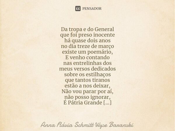 ⁠Da tropa e do General que foi preso inocente há quase dois anos no dia treze de março existe um poemário, E venho contando nas entrelinhas dos meus versos dedi... Frase de Anna Flávia Schmitt Wyse Baranski.