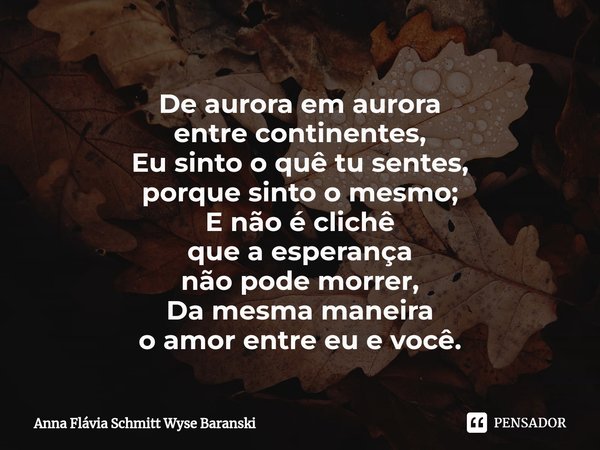 ⁠De aurora em aurora
entre continentes,
Eu sinto o quê tu sentes,
porque sinto o mesmo;
E não é clichê
que a esperança
não pode morrer,
Da mesma maneira
o amor ... Frase de Anna Flávia Schmitt Wyse Baranski.