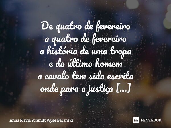 ⁠De quatro de fevereiro a quatro de fevereiro a história de uma tropa e do último homem a cavalo tem sido escrita onde para a justiça não há uma luz no final do... Frase de Anna Flávia Schmitt Wyse Baranski.