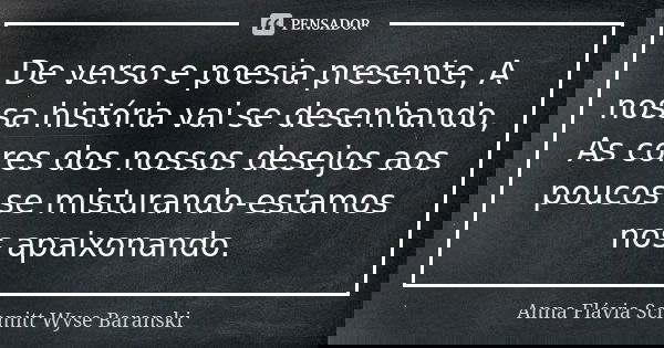 De verso e poesia presente, A nossa história vai se desenhando, As cores dos nossos desejos aos poucos se misturando-estamos nos apaixonando.... Frase de Anna Flávia Schmitt Wyse Baranski.