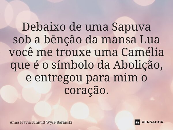 ⁠Debaixo de uma Sapuva sob a bênção da mansa Lua você me trouxe uma Camélia que é o símbolo da Abolição, e entregou para mim o coração.... Frase de Anna Flávia Schmitt Wyse Baranski.