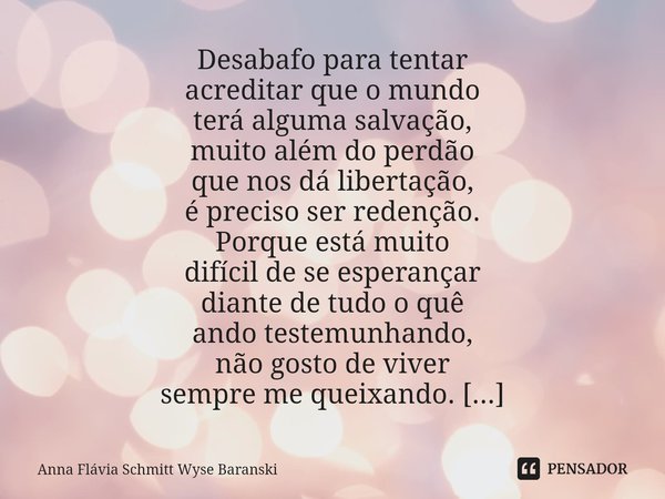 ⁠Desabafo para tentar
acreditar que o mundo
terá alguma salvação,
muito além do perdão
que nos dá libertação,
é preciso ser redenção. Porque está muito
difícil ... Frase de Anna Flávia Schmitt Wyse Baranski.