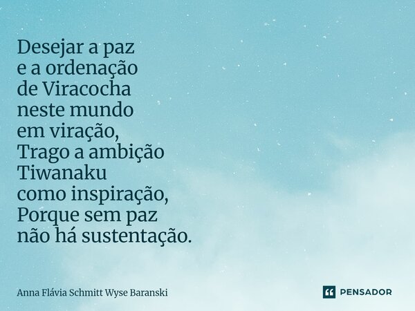 ⁠Desejar a paz e a ordenação de Viracocha neste mundo em viração, Trago a ambição Tiwanaku como inspiração, Porque sem paz não há sustentação.... Frase de Anna Flávia Schmitt Wyse Baranski.