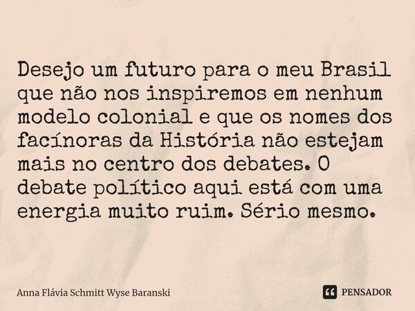 ⁠Desejo um futuro para o meu Brasil que não nos inspiremos em nenhum modelo colonial e que os nomes dos facínoras da História não estejam mais no centro dos deb... Frase de Anna Flávia Schmitt Wyse Baranski.