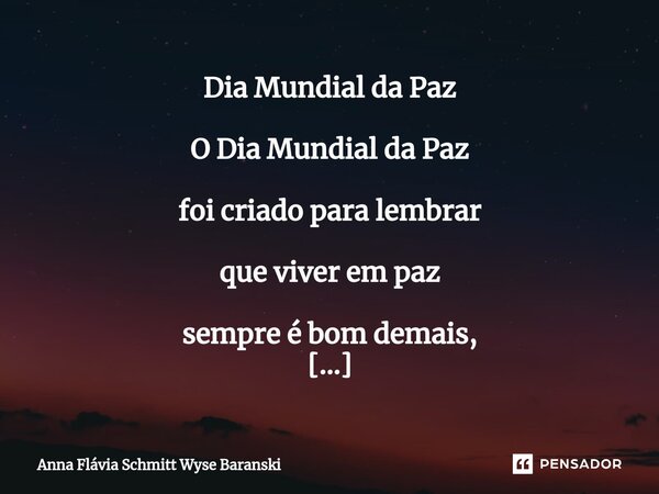 ⁠Dia Mundial da Paz O Dia Mundial da Paz foi criado para lembrar que viver em paz sempre é bom demais, Se você quer, você pode viver em paz com tudo aquilo que ... Frase de Anna Flávia Schmitt Wyse Baranski.