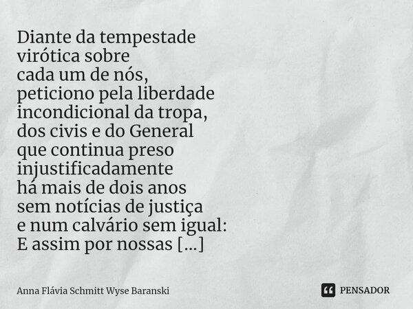 ⁠Diante da tempestade virótica sobre cada um de nós, peticiono pela liberdade incondicional da tropa, dos civis e do General que continua preso injustificadamen... Frase de Anna Flávia Schmitt Wyse Baranski.