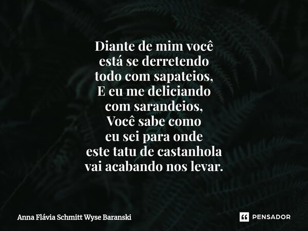 ⁠Diante de mim você está se derretendo todo com sapateios, E eu me deliciando com sarandeios, Você sabe como eu sei para onde este tatu de castanhola vai acaban... Frase de Anna Flávia Schmitt Wyse Baranski.