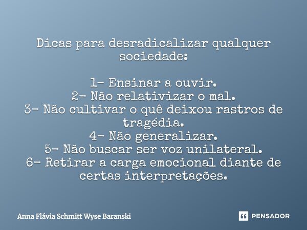 ⁠Dicas para desradicalizar qualquer sociedade: 1- Ensinar a ouvir. 2- Não relativizar o mal. 3- Não cultivar o quê deixou rastros de tragédia. 4- Não generaliza... Frase de Anna Flávia Schmitt Wyse Baranski.