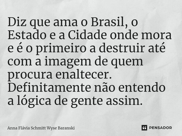 ⁠Diz que ama o Brasil, o Estado e a Cidade onde mora e é o primeiro a destruir até com a imagem de quem procura enaltecer. Definitamente não entendo a lógica de... Frase de Anna Flávia Schmitt Wyse Baranski.