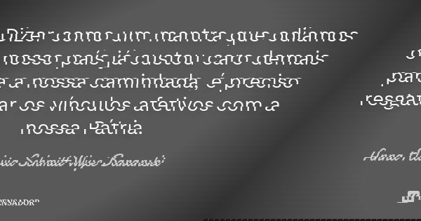 Dizer como um mantra que odiamos o nosso país já custou caro demais para a nossa caminhada, é preciso resgatar os vínculos afetivos com a nossa Pátria.... Frase de Anna Flávia Schmitt Wyse Baranski.