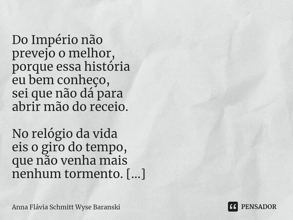  Do Império não prevejo o melhor, porque essa história eu bem conheço, sei que não dá para abrir mão do receio. No relógio da vida eis o giro do tempo, que não... Frase de Anna Flávia Schmitt Wyse Baranski.