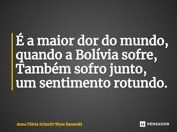 ⁠É a maior dor do mundo, quando a Bolívia sofre, Também sofro junto, um sentimento rotundo.... Frase de Anna Flávia Schmitt Wyse Baranski.