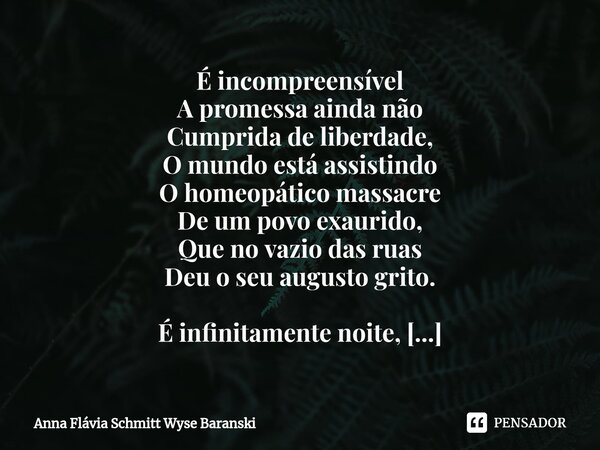 ⁠É incompreensível A promessa ainda não Cumprida de liberdade, O mundo está assistindo O homeopático massacre De um povo exaurido, Que no vazio das ruas Deu o s... Frase de Anna Flávia Schmitt Wyse Baranski.