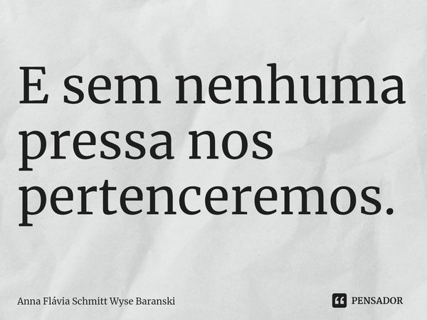 ⁠E sem nenhuma pressa nos pertenceremos.... Frase de Anna Flávia Schmitt Wyse Baranski.
