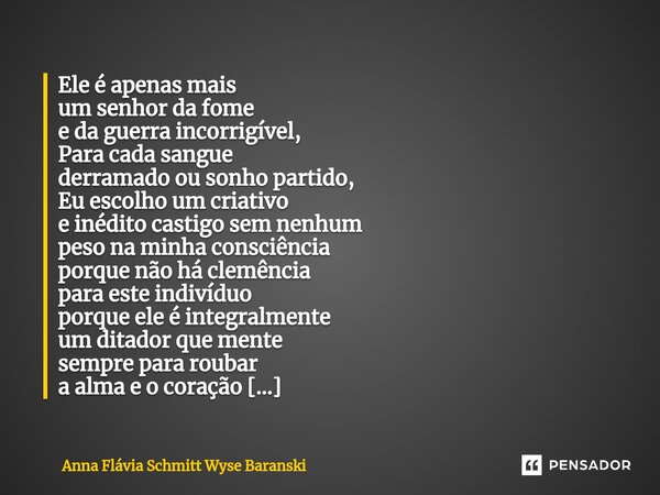 Ele é apenas mais um senhor da fome e da guerra incorrigível, Para cada sangue derramado ou sonho partido, Eu escolho um criativo e inédito castigo sem nenhum ... Frase de Anna Flávia Schmitt Wyse Baranski.