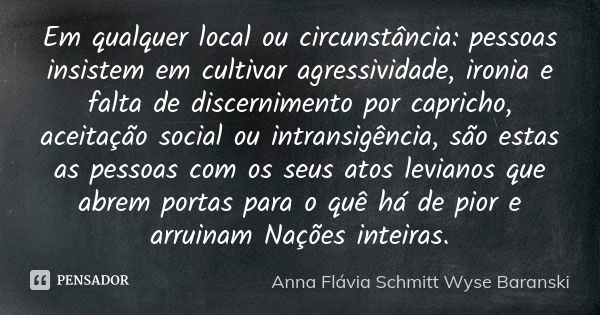 Em qualquer local ou circunstância: pessoas insistem em cultivar agressividade, ironia e falta de discernimento por capricho, aceitação social ou intransigência... Frase de Anna Flávia Schmitt Wyse Baranski.