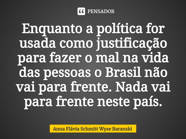 ⁠Enquanto a política for usada como justificação para fazer o mal na vida das pessoas o Brasil não vai para frente. Nada vai para frente neste país.... Frase de Anna Flávia Schmitt Wyse Baranski.